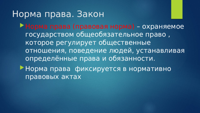 Норма права. Закон Норма права (правовая норма)  – охраняемое государством общеобязательное право , которое регулирует общественные отношения, поведение людей, устанавливая определённые права и обязанности. Норма права фиксируется в нормативно правовых актах 