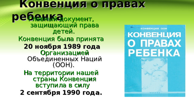  Конвенция о правах ребенка Главный документ, защищающий права детей. Конвенция была принята  20 ноября 1989  года  Организацией Объединенных Наций (ООН). На территории нашей страны Конвенция вступила в силу 2 сентября 1990 года.  