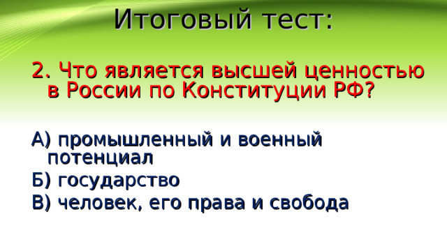 Итоговый тест: 2. Что является высшей ценностью в России по Конституции РФ? А) промышленный и военный потенциал Б) государство В) человек, его права и свобода 