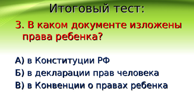 Итоговый тест: 3. В каком документе изложены права ребенка? А) в Конституции РФ Б) в декларации прав человека В) в Конвенции о правах ребенка 