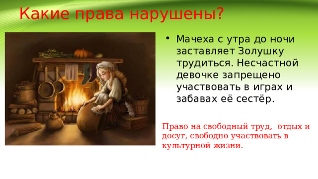 Какие права нарушены? Мачеха с утра до ночи заставляет Золушку трудиться. Несчастной девочке запрещено участвовать в играх и забавах её сестёр.  Право на свободный труд, отдых и досуг, свободно участвовать в культурной жизни. 