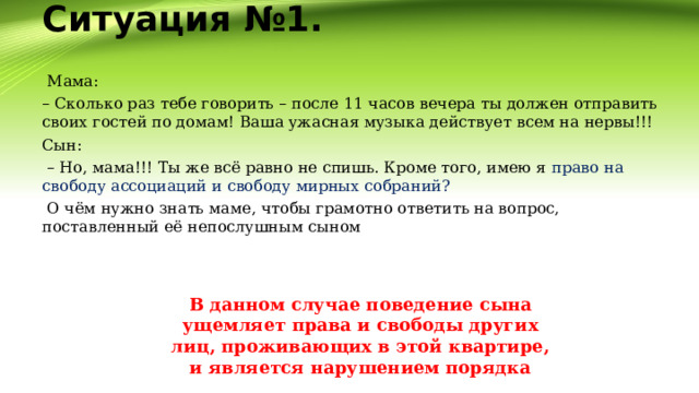 Ситуация №1.     Мама: – Сколько раз тебе говорить – после 11 часов вечера ты должен отправить своих гостей по домам! Ваша ужасная музыка действует всем на нервы!!! Сын: – Но, мама!!! Ты же всё равно не спишь. Кроме того, имею я право на свободу ассоциаций и свободу мирных собраний?   О чём нужно знать маме, чтобы грамотно ответить на вопрос, поставленный её непослушным сыном В данном случае поведение сына ущемляет права и свободы других лиц, проживающих в этой квартире, и является нарушением порядка 