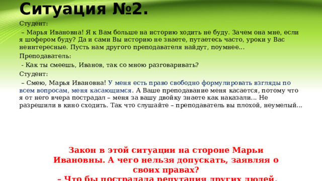 Ситуация №2.   Студент: – Марья Ивановна! Я к Вам больше на историю ходить не буду. Зачем она мне, если я шофером буду? Да и сами Вы историю не знаете, путаетесь часто, уроки у Вас неинтересные. Пусть нам другого преподавателя найдут, поумнее... Преподаватель:  - Как ты смеешь, Иванов, так со мною разговаривать? Студент: – Смею, Марья Ивановна! У меня есть право свободно формулировать взгляды по всем вопросам, меня касающимся . А Ваше преподавание меня касается, потому что я от него вчера пострадал – меня за вашу двойку знаете как наказали... Не разрешили в кино сходить. Так что слушайте – преподаватель вы плохой, неумелый... Закон в этой ситуации на стороне Марьи Ивановны. А чего нельзя допускать, заявляя о своих правах? – Что бы пострадала репутация других людей. 