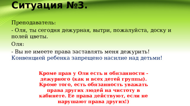 Ситуация №3.   Преподаватель: - Оля, ты сегодня дежурная, вытри, пожалуйста, доску и полей цветы. Оля: - Вы не имеете права заставлять меня дежурить! Конвенцией ребенка запрещено насилие над детьми! Кроме прав у Оли есть и обязанности - дежурного (как и всех детей группы). Кроме того, есть обязанность уважать права других людей на чистоту в кабинете. Ее права действуют, если не нарушают права других!) 