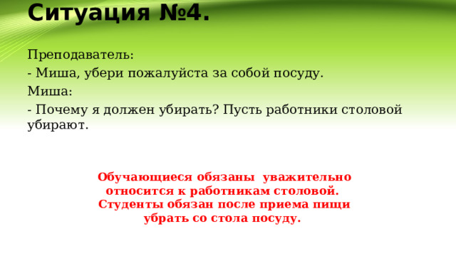Ситуация №4.   Преподаватель: - Миша, убери пожалуйста за собой посуду. Миша: - Почему я должен убирать? Пусть работники столовой убирают. Обучающиеся обязаны уважительно относится к работникам столовой.  Студенты обязан после приема пищи убрать со стола посуду.  