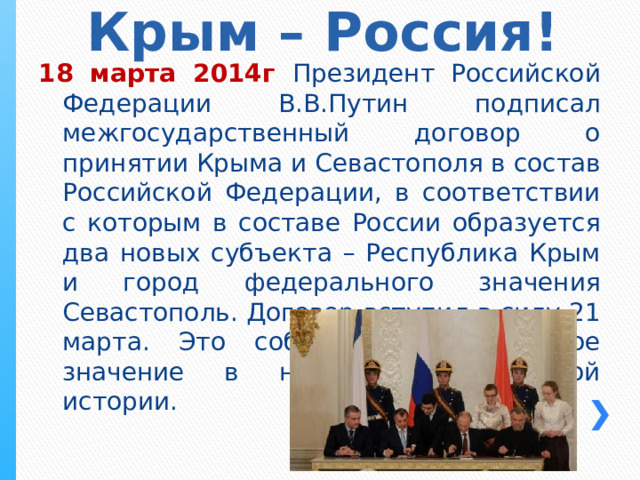 Крым – Россия! 18 марта 2014г Президент Российской Федерации В.В.Путин подписал межгосударственный договор о принятии Крыма и Севастополя в состав Российской Федерации, в соответствии с которым в составе России образуется два новых субъекта – Республика Крым и город федерального значения Севастополь. Договор вступил в силу 21 марта. Это событие имеет важное значение в новейшей российской истории. 