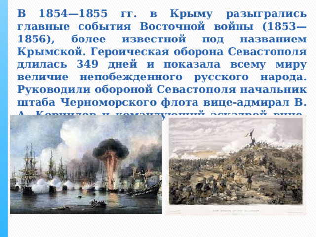 В 1854—1855 гг. в Крыму разыгрались главные события Восточной войны (1853—1856), более известной под названием Крымской. Героическая оборона Севастополя длилась 349 дней и показала всему миру величие непобежденного русского народа. Руководили обороной Севастополя начальник штаба Черноморского флота вице-адмирал В. А. Корнилов и командующий эскадрой вице-адмирал П. С. Нахимов 