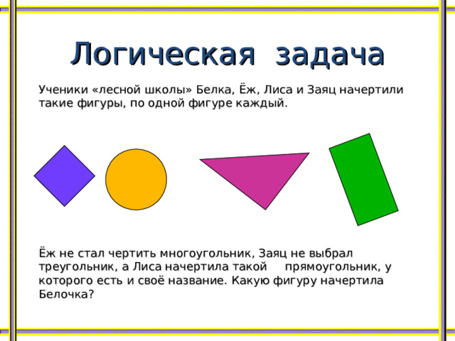 Логическая задача Ученики «лесной школы» Белка, Ёж, Лиса и Заяц начертили такие фигуры, по одной фигуре каждый. Ёж не стал чертить многоугольник, Заяц не выбрал треугольник, а Лиса начертила такой прямоугольник, у которого есть и своё название. Какую фигуру начертила Белочка? 