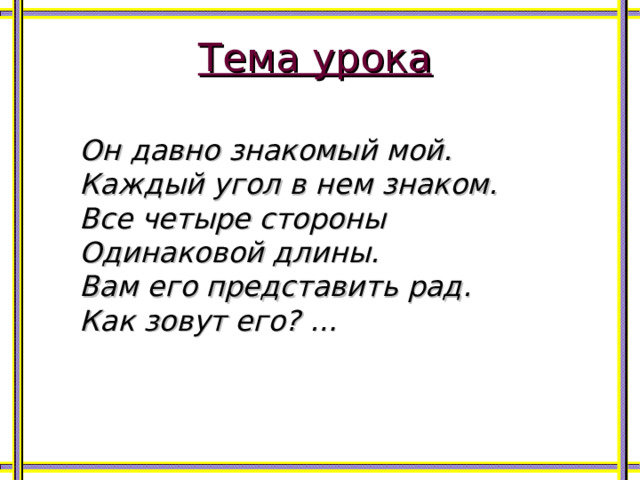 Тема урока  Он давно знакомый мой. Каждый угол в нем знаком. Все четыре стороны Одинаковой длины. Вам его представить рад. Как зовут его? …  