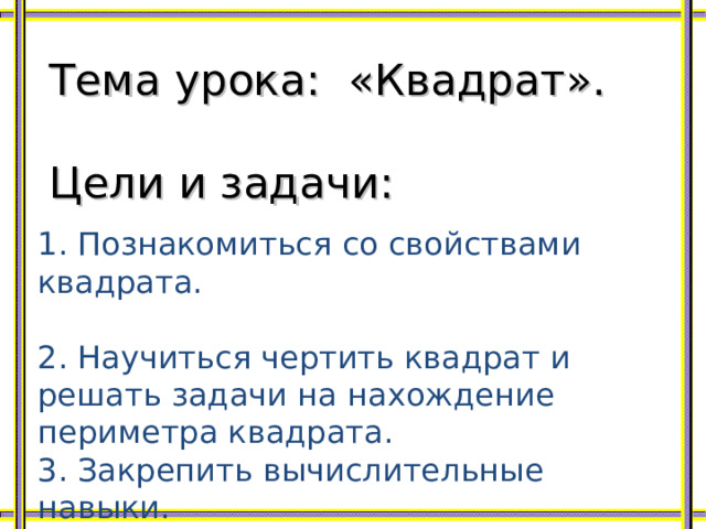 Тема урока: «Квадрат». Цели и задачи: 1. Познакомиться со свойствами квадрата. 2. Научиться чертить квадрат и решать задачи на нахождение периметра квадрата. 3. Закрепить вычислительные навыки. 