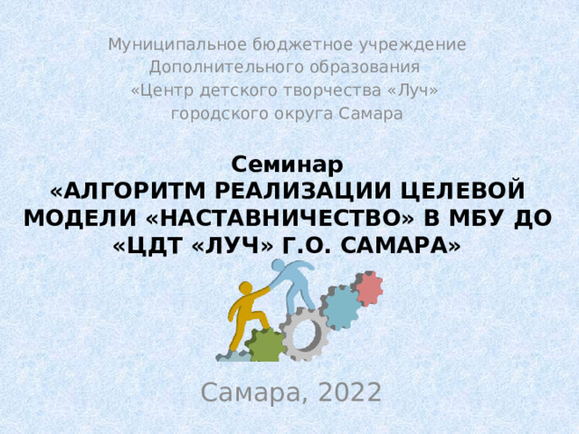 Муниципальное бюджетное учреждение Дополнительного образования «Центр детского творчества «Луч» городского округа Самара Семинар  «Алгоритм реализации целевой модели «Наставничество» в МБУ ДО «ЦДТ «Луч» г.о. Самара» Самара, 2022 