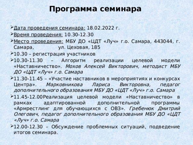 Программа семинара Дата проведения семинара: 18.02.2022 г. Время проведения: 10.30-12.30 Место проведения: МБУ ДО «ЦДТ «Луч» г.о. Самара, 443044, г. Самара, ул. Цеховая, 185 10.30 – регистрация участников 10.30-11.30 – Алгоритм реализации целевой модели «Наставничество». Мохов Алексей Викторович, методист  МБУ ДО «ЦДТ «Луч» г.о. Самара 11.30-11.45 – «Участие наставников в мероприятиях и конкурсах Центра». Марковникова Лариса Викторовна, педагог дополнительного образования  МБУ ДО «ЦДТ «Луч» г.о. Самара 11.45-12.00Реализация целевой модели «Наставничество» в рамках адаптированной дополнительной программы «Армрестлинг для обучающихся с ОВЗ». Гребенюк Дмитрий Олегович, педагог дополнительного образования  МБУ ДО «ЦДТ «Луч» г.о. Самара 12.00-12.30 – Обсуждение проблемных ситуаций, подведение итогов семинара. 