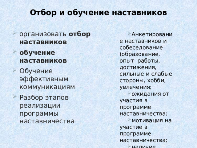 Отбор и обучение наставников организовать  отбор  наставников обучение наставников  Обучение  эффективным  коммуникациям Разбор этапов  реализации  программы  наставничества Анкетирование  наставников  и  собеседование  (образование, опыт  работы,  достижения,  сильные  и слабые  стороны,  хобби,  увлечения;  ожидания  от  участия в  программе  наставничества; мотивация  на участие в  программе наставничества; наличие  времени) 