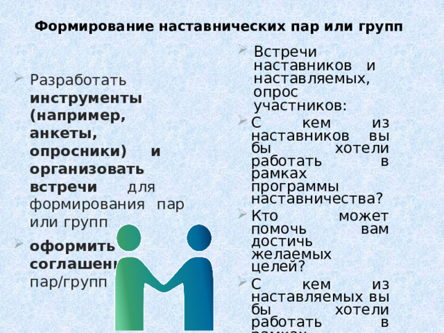 Формирование наставнических пар или групп Встречи  наставников и  наставляемых, опрос  участников : С  кем  из  наставников  вы бы хотели  работать  в  рамках  программы наставничества? Кто  может  помочь  вам достичь  желаемых  целей? С  кем  из  наставляемых  вы  бы  хотели  работать  в  рамках программы  наставничества? Кому вы сможете помочь в рамках  выбранных наставляемым целей,  если  они  были  озвучены? Консультации Подбор  пар/групп Разработать инструменты (например, анкеты, опросники) и  организовать  встречи  для  формирования  пар или  групп оформить  соглашения  пар/групп 