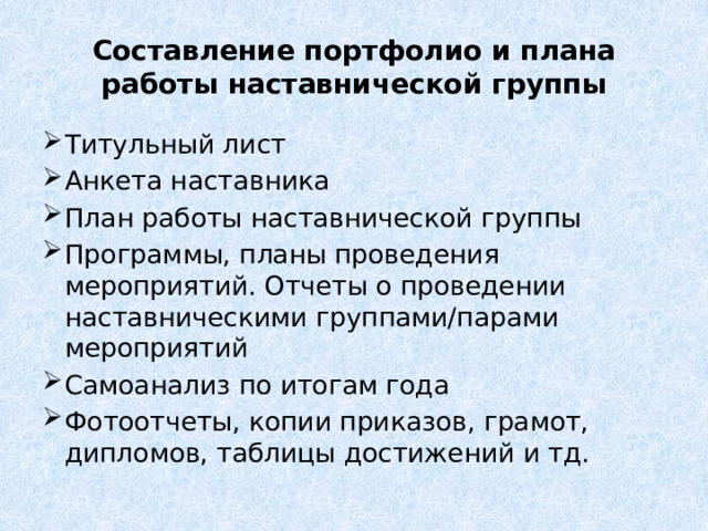 Составление портфолио и плана работы наставнической группы Титульный лист Анкета наставника План работы наставнической группы Программы, планы проведения мероприятий. Отчеты о проведении наставническими группами/парами мероприятий Самоанализ по итогам года Фотоотчеты, копии приказов, грамот, дипломов, таблицы достижений и тд. 