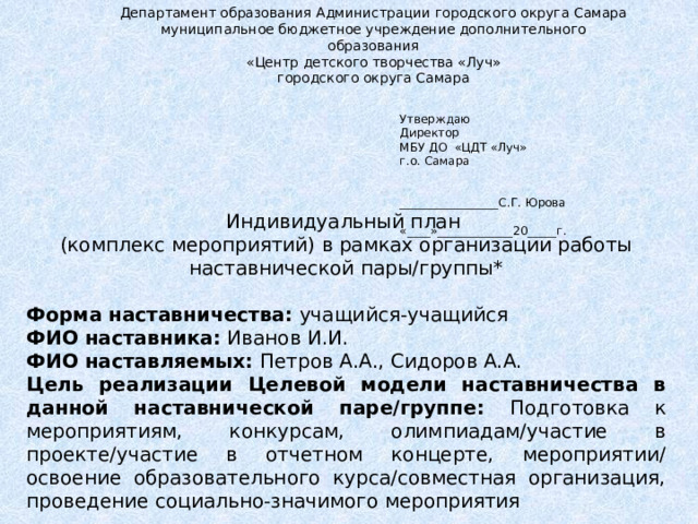 Департамент образования Администрации городского округа Самара муниципальное бюджетное учреждение дополнительного образования «Центр детского творчества «Луч» городского округа Самара Утверждаю Директор МБУ ДО «ЦДТ «Луч» г.о. Самара   _________________С.Г. Юрова «____»_____________20_____г. Индивидуальный план (комплекс мероприятий) в рамках организации работы наставнической пары/группы* Форма наставничества: учащийся-учащийся ФИО наставника: Иванов И.И. ФИО наставляемых: Петров А.А., Сидоров А.А. Цель реализации Целевой модели наставничества в данной наставнической паре/группе: Подготовка к мероприятиям, конкурсам, олимпиадам/участие в проекте/участие в отчетном концерте, мероприятии/ освоение образовательного курса/совместная организация, проведение социально-значимого мероприятия 