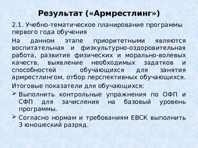 Результат («Армрестлинг») 2.1. Учебно-тематическое планирование программы первого года обучения На данном этапе приоритетными являются воспитательная и физкультурно-оздоровительная работа, развитие физических и морально-волевых качеств, выявление необходимых задатков и способностей обучающихся для занятия армрестлингом, отбор перспективных обучающихся. Итоговые показатели для обучающихся: Выполнить контрольные упражнения по ОФП и СФП для зачисления на базовый уровень программы. Согласно нормам и требованиям ЕВСК выполнить 3 юношеский разряд. 