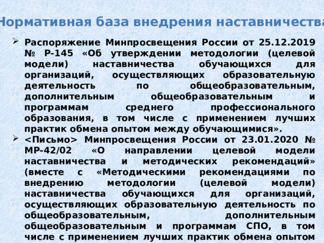 Нормативная база внедрения наставничества Распоряжение Минпросвещения России от 25.12.2019 № Р-145 «Об утверждении методологии (целевой модели) наставничества обучающихся для организаций, осуществляющих образовательную деятельность по общеобразовательным, дополнительным общеобразовательным и программам среднего профессионального образования, в том числе с применением лучших практик обмена опытом между обучающимися».  Минпросвещения России от 23.01.2020 № МР-42/02 «О направлении целевой модели наставничества и методических рекомендаций» (вместе с «Методическими рекомендациями по внедрению методологии (целевой модели) наставничества обучающихся для организаций, осуществляющих образовательную деятельность по общеобразовательным, дополнительным общеобразовательным и программам СПО, в том числе с применением лучших практик обмена опытом между обучающимися»). 