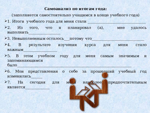 Самоанализ по итогам года: (заполняется самостоятельно учащимся в конце учебного года) 1. Итоги учебного года для меня стали _______________________________ 2. Из того, что я планировал (а), мне удалось выполнить_________________ 3. Невыполненным осталось___потому что____________________________ 4. В результате изучения курса для меня стало важным__________________ 5. В этом учебном году для меня самым значимым и запоминающимся было_____________________________________________________________ 6. Мои представления о себе за прошедший учебный год изменились______ 7. На сегодня для меня наиболее предпочтительным является_____________ 