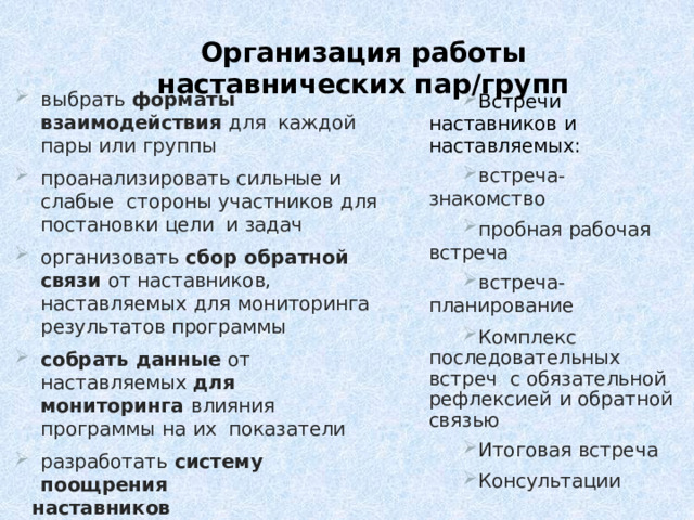Организация работы наставнических пар/групп выбрать  форматы  взаимодействия  для  каждой  пары  или  группы проанализировать  сильные  и  слабые  стороны  участников  для  постановки  цели  и  задач организовать  сбор  обратной  связи  от  наставников,  наставляемых  для  мониторинга  результатов программы собрать  данные  от  наставляемых  для  мониторинга  влияния  программы  на  их  показатели разработать  систему  поощрения наставников Встречи  наставников  и  наставляемых: встреча-знакомство пробная  рабочая  встреча встреча-планирование Комплекс последовательных встреч  с  обязательной  рефлексией  и  обратной  связью Итоговая  встреча Консультации 