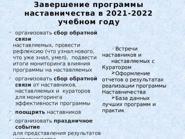 Завершение программы наставничества в 2021-2022 учебном году организовать  сбор  обратной связи наставляемых,  провести  рефлексию (что узнал нового, что уже знал, умел),  подвести  итоги  мониторинга  влияния  программы  на  наставляемых организовать  сбор  обратной  связи  от  наставников,  наставляемых  и  кураторов  для мониторинга  эффективности  программы поощрить  наставников организовать  праздничное  событие для  представления  результатов  наставничества сформировать  долгосрочную  базу  наставников Встречи  наставников  и наставляемых  с  Куратором Оформление  отчетов  о результатах реализации программы  Наставничества База  данных лучших  программ  и  практик 