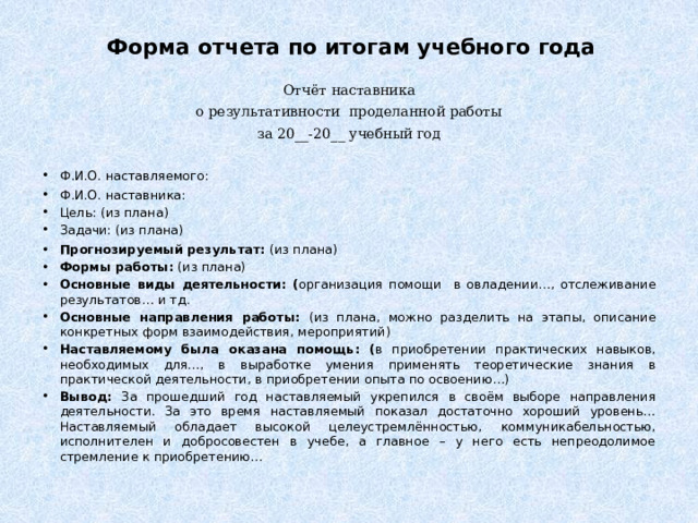 Форма отчета по итогам учебного года Отчёт наставника о результативности проделанной работы за 20__-20__ учебный год   Ф.И.О. наставляемого: Ф.И.О. наставника: Цель: (из плана) Задачи: (из плана) Прогнозируемый результат: (из плана) Формы работы: (из плана) Основные виды деятельности: ( организация помощи в овладении…, отслеживание результатов… и тд. Основные направления работы: (из плана, можно разделить на этапы, описание конкретных форм взаимодействия, мероприятий) Наставляемому была оказана помощь: ( в приобретении практических навыков, необходимых для…, в выработке умения применять теоретические знания в практической деятельности, в приобретении опыта по освоению…) Вывод: За прошедший год наставляемый укрепился в своём выборе направления деятельности. За это время наставляемый показал достаточно хороший уровень… Наставляемый обладает высокой целеустремлённостью, коммуникабельностью, исполнителен и добросовестен в учебе, а главное – у него есть непреодолимое стремление к приобретению… 