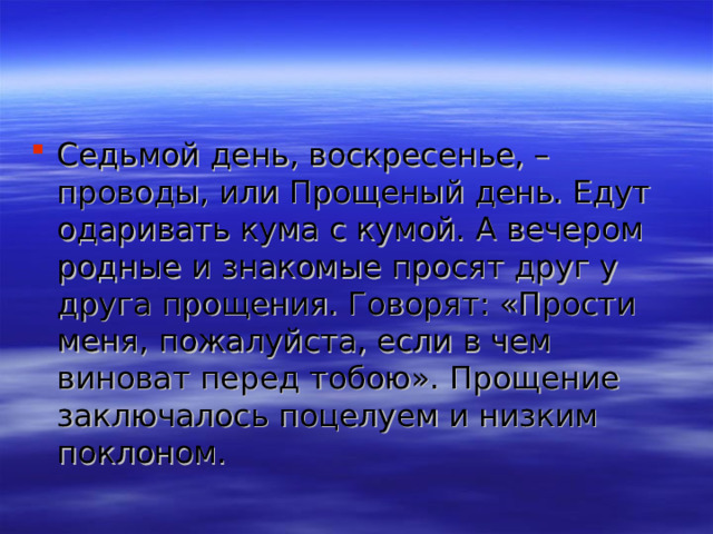 Седьмой день, воскресенье, – проводы, или Прощеный день. Едут одаривать кума с кумой. А вечером родные и знакомые просят друг у друга прощения. Говорят: «Прости меня, пожалуйста, если в чем виноват перед тобою». Прощение заключалось поцелуем и низким поклоном. 