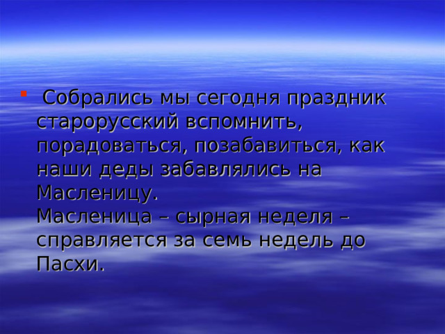  Собрались мы сегодня праздник старорусский вспомнить, порадоваться, позабавиться, как наши деды забавлялись на Масленицу.  Масленица – cырная неделя – справляется за семь недель до Пасхи. 