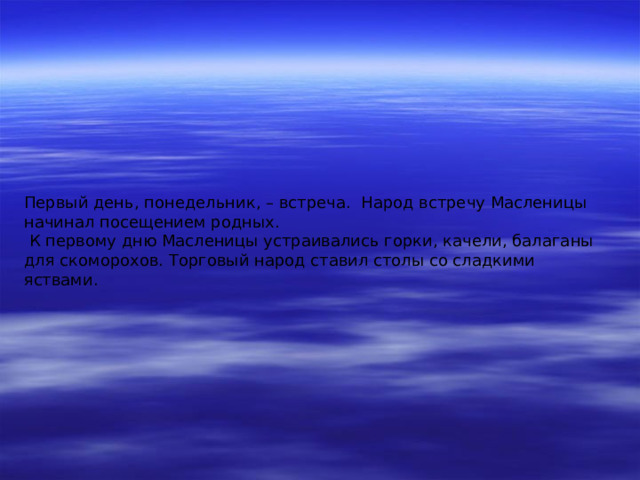 Первый день, понедельник, – встреча. Народ встречу Масленицы начинал посещением родных.  К первому дню Масленицы устраивались горки, качели, балаганы для скоморохов. Торговый народ ставил столы со сладкими яствами. 