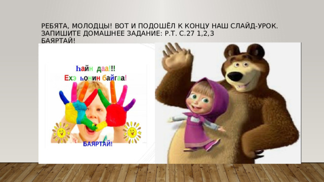 Ребята, молодцы! Вот и подошёл к концу наш слайд-урок. Запишите домашнее задание: р.т. с.27 1,2,3  Баяртай! 