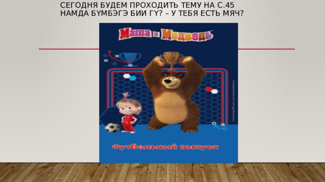Сегодня будем проходить тему на с.45  Намда бүмбэгэ бии гү? – у тебя есть мяч?   