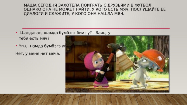 Маша сегодня захотела поиграть с друзьями в футбол. Однако она не может найти, у кого есть мяч. ПОСЛУШАЙТЕ ЕЕ ДИАЛОГИ И СКАЖИТЕ, У КОГО ОНА НАШЛА МЯЧ. -Шандаган, шамда бүмбэгэ бии гү? - Заяц, у тебя есть мяч? Үгы, намда бүмбэгэ үгы. - Нет, у меня нет мяча. 