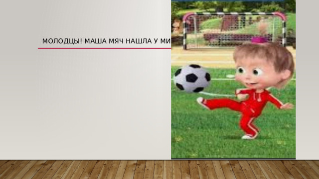 Молодцы! Маша мяч нашла у Мишки. 