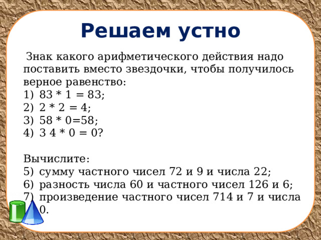 Решаем устно  Знак какого арифметического действия надо поставить вместо звездочки, чтобы получилось верное равенство: 83 * 1 = 83; 2 * 2 = 4; 58 * 0=58; 3 4 * 0 = 0? Вычислите: сумму частного чисел 72 и 9 и числа 22; разность числа 60 и частного чисел 126 и 6; произведение частного чисел 714 и 7 и числа 0. 