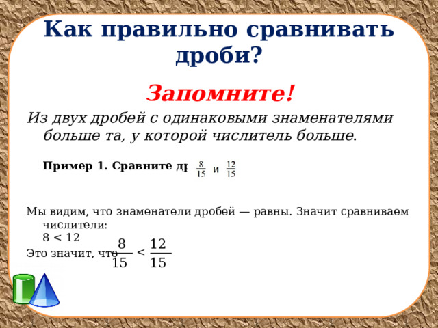 Как правильно сравнивать дроби? Запомните! Из двух дробей с одинаковыми знаменателями больше та, у которой числитель больше .  Пример 1. Сравните дроби:  Мы видим, что знаменатели дробей — равны. Значит сравниваем числители:  8 Это значит, что   