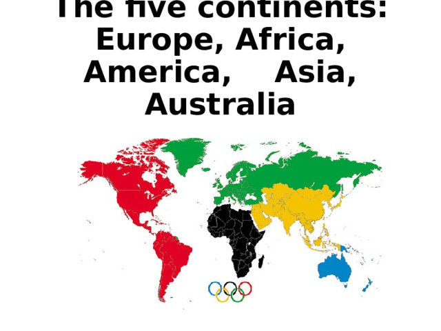 The five continents:  Europe, Africa, America, Asia, Australia   