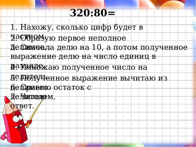 320:80= 1. Нахожу, сколько цифр будет в частном. 2. Образую первое неполное делимое. 3. Сначала делю на 10, а потом полученное выражение делю на число единиц в разряде. 4. Умножаю полученное число на делитель. 5. Полученное выражение вычитаю из делимого. 6. Сравню остаток с делителем. 7. Читаю ответ. 