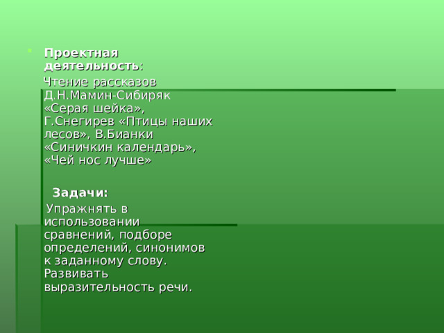 Проектная деятельность :  Чтение рассказов Д.Н.Мамин-Сибиряк «Серая шейка», Г.Снегирев «Птицы наших лесов», В.Бианки «Синичкин календарь», «Чей нос лучше»   Задачи:  Упражнять в использовании сравнений, подборе определений, синонимов к заданному слову. Развивать выразительность речи. 