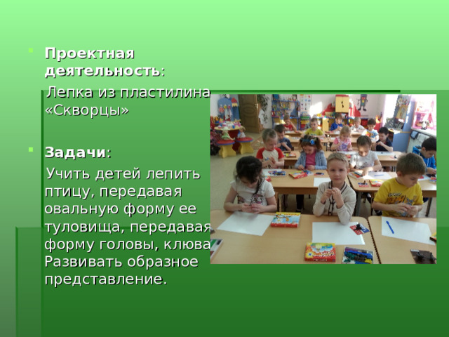 Проектная деятельность :  Лепка из пластилина «Скворцы»  Задачи :  Учить детей лепить птицу, передавая овальную форму ее туловища, передавая форму головы, клюва. Развивать образное представление. 