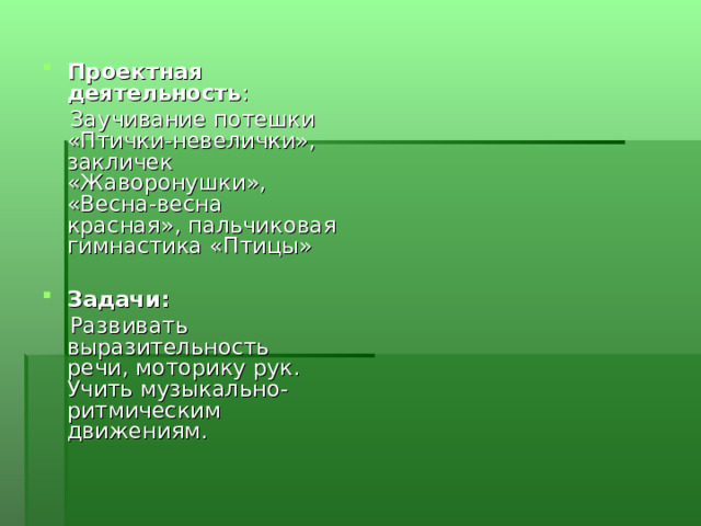 Проектная деятельность :  Заучивание потешки «Птички-невелички», закличек «Жаворонушки», «Весна-весна красная», пальчиковая гимнастика «Птицы»  Задачи:  Развивать выразительность речи, моторику рук. Учить музыкально-ритмическим движениям. 