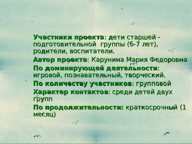 Участники проекта : дети старшей - подготовительной группы (6-7 лет), родители, воспитатели. Автор проекта : Карунина Мария Федоровна По доминирующей деятельности : игровой, познавательный, творческий. По количеству участников : групповой Характер контактов : среди детей двух групп По продолжительности:  краткосрочный (1 месяц) 