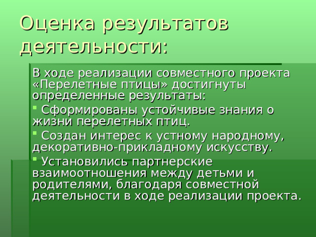 Оценка результатов деятельности: В ходе реализации совместного проекта «Перелетные птицы» достигнуты определенные результаты:   Сформированы устойчивые знания о жизни перелетных птиц.   Создан интерес к устному народному, декоративно-прикладному искусству.   Установились партнерские взаимоотношения между детьми и родителями, благодаря совместной деятельности в ходе реализации проекта. 