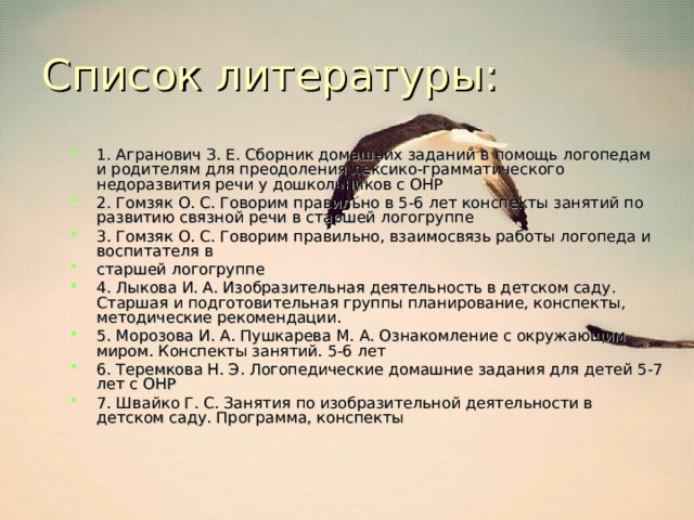 Список литературы: 1. Агранович З. Е. Сборник домашних заданий в помощь логопедам и родителям для преодоления лексико-грамматического недоразвития речи у дошкольников с ОНР 2. Гомзяк О. С. Говорим правильно в 5-6 лет конспекты занятий по развитию связной речи в старшей логогруппе 3. Гомзяк О. С. Говорим правильно, взаимосвязь работы логопеда и воспитателя в старшей логогруппе 4. Лыкова И. А. Изобразительная деятельность в детском саду. Старшая и подготовительная группы планирование, конспекты, методические рекомендации. 5. Морозова И. А. Пушкарева М. А. Ознакомление с окружающим миром. Конспекты занятий. 5-6 лет 6. Теремкова Н. Э. Логопедические домашние задания для детей 5-7 лет с ОНР 7. Швайко Г. С. Занятия по изобразительной деятельности в детском саду. Программа, конспекты 