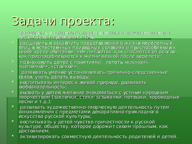 Задачи проекта:   расширить и закрепить представления о внешнем виде и о частях тела перелетных птиц;   расширить и закрепить представления о жизни перелетных птиц в естественных природных условиях и приспособлении к своей среде обитания: чем питаются, как спасаются от врагов, как приспосабливаются к жизни весной после перелета;   познакомить детей с понятиями: лететь «клином», «цепочкой», «стайкой»;    развивать умение устанавливать причинно-следственные связи, учить делать выводы;   воспитывать интерес к живой природе, развивать любознательность;   вызвать у детей желание знакомиться с устным народным творчеством (заклички, стихи-зазывалки, потешки, хороводные песни и т.д.);   развивать художественно-творческую деятельность путем ознакомления с предметами декоративно-прикладного искусства русской культуры;   воспитывать у детей чувство причастности к русской культуре, обществу, которое дорожит своим прошлым, как достоянием;   активизировать совместную деятельность родителей и детей. 