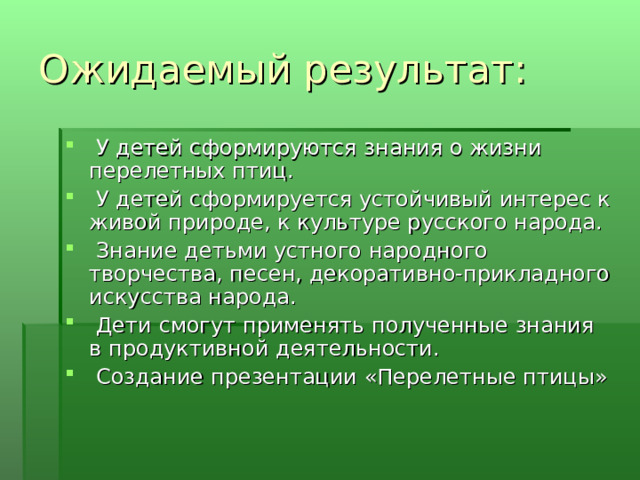Ожидаемый результат:   У детей сформируются знания о жизни перелетных птиц.   У детей сформируется устойчивый интерес к живой природе, к культуре русского народа.   Знание детьми устного народного творчества, песен, декоративно-прикладного искусства народа.   Дети смогут применять полученные знания в продуктивной деятельности.   Создание презентации «Перелетные птицы» 