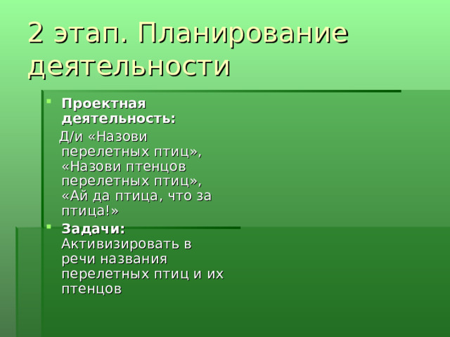2 этап. Планирование деятельности Проектная деятельность:  Д/и «Назови перелетных птиц», «Назови птенцов перелетных птиц», «Ай да птица, что за птица!» Задачи: Активизировать в речи названия перелетных птиц и их птенцов 