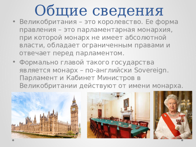 Общие сведения Великобритания – это королевство. Ее форма правления – это парламентарная монархия, при которой монарх не имеет абсолютной власти, обладает ограниченным правами и отвечает перед парламентом. Формально главой такого государства является монарх – по-английски Sovereign. Парламент и Кабинет Министров в Великобритании действуют от имени монарха. 