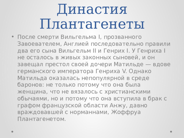 Династия Плантагенеты После смерти Вильгельма I, прозванного Завоевателем, Англией последовательно правили два его сына Вильгельм II и Генрих I. У Генриха I не осталось в живых законных сыновей, и он завещал престол своей дочери Матильде — вдове германского императора Генриха V. Однако Матильда оказалась непопулярной в среде баронов: не только потому что она была женщина, что не вязалось с христианскими обычаями, но и потому что она вступила в брак с графом французской области Анжу, давно враждовавшей с норманнами, Жоффруа Плантагенетом. 