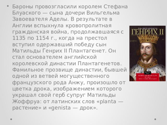 Бароны провозгласили королем Стефана Блуаского — сына дочери Вильгельма Завоевателя Аделы. В результате в Англии вспыхнула кровопролитная гражданская война, продолжавшаяся с 1135 по 1154 г., когда на престол вступил одержавший победу сын Матильды Генрих II Плантагенет. Он стал основателем английской королевской династии Плантагенетов. Фамильное прозвище династии, бывшей одной из ветвей могущественного французского рода Анжу, произошло от цветка дрока, изображением которого украшал свой герб супруг Матильды Жоффруа: от латинских слов «planta — растение» и «genista — дрок». 
