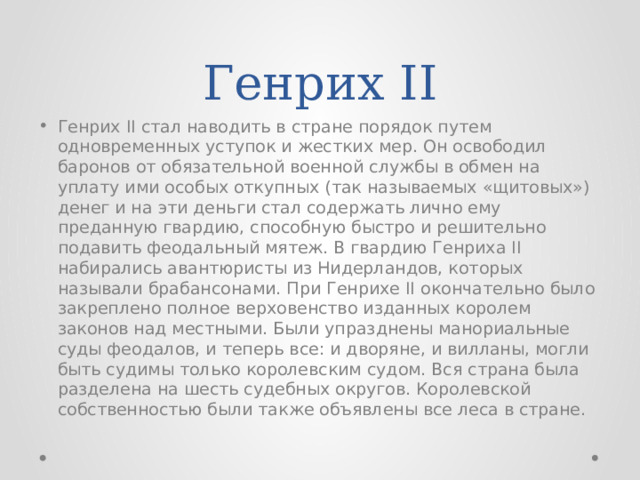 Генрих II Генрих II стал наводить в стране порядок путем одновременных уступок и жестких мер. Он освободил баронов от обязательной военной службы в обмен на уплату ими особых откупных (так называемых «щитовых») денег и на эти деньги стал содержать лично ему преданную гвардию, способную быстро и решительно подавить феодальный мятеж. В гвардию Генриха II набирались авантюристы из Нидерландов, которых называли брабансонами. При Генрихе II окончательно было закреплено полное верховенство изданных королем законов над местными. Были упразднены манориальные суды феодалов, и теперь все: и дворяне, и вилланы, могли быть судимы только королевским судом. Вся страна была разделена на шесть судебных округов. Королевской собственностью были также объявлены все леса в стране. 
